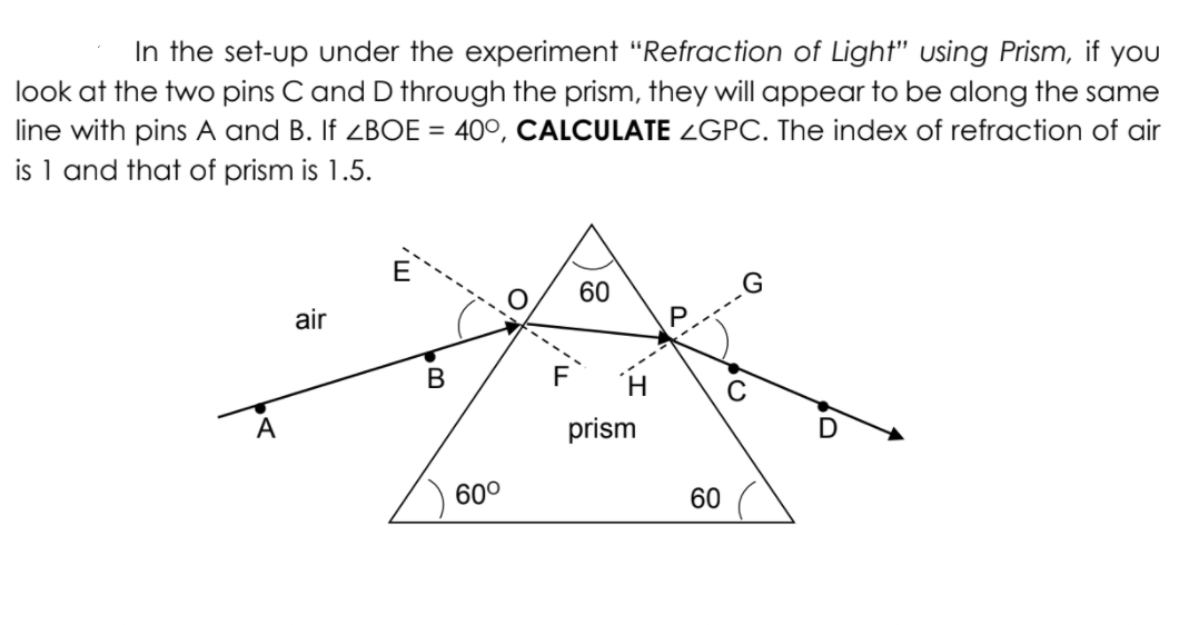 In the set-up under the experiment "Refraction of Light" using Prism, if yoU
look at the two pins C and D through the prism, they will appear to be along the same
line with pins A and B. If <BOE = 40°, CALCULATE ¿GPC. The index of refraction of air
is 1 and that of prism is 1.5.
E
60
air
В
F
А
prism
60°
60
