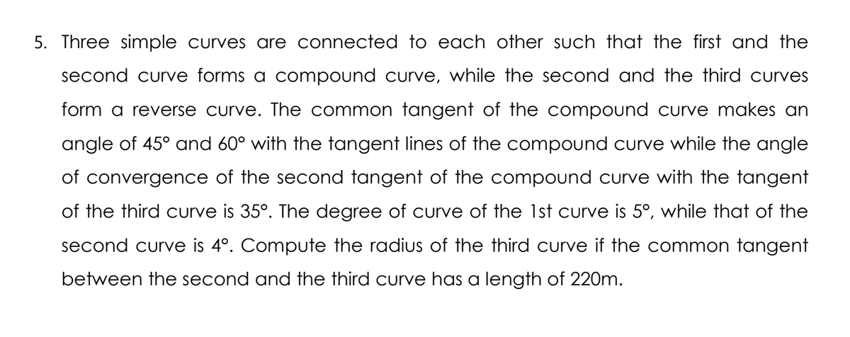 5. Three simple curves are connected to each other such that the first and the
second curve forms a compound curve, while the second and the third curves
form a reverse curve. The common tangent of the compound curve makes an
angle of 45° and 60° with the tangent lines of the compound curve while the angle
of convergence of the second tangent of the compound curve with the tangent
of the third curve is 35°. The degree of curve of the 1st curve is 5°, while that of the
second curve is 4°. Compute the radius of the third curve if the common tangent
between the second and the third curve has a length of 220m.
