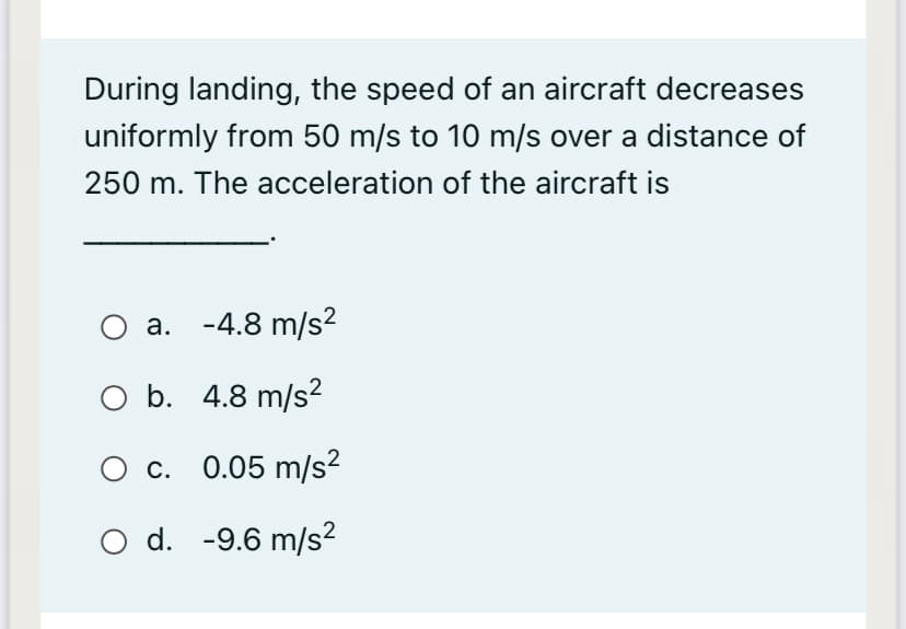During landing, the speed of an aircraft decreases
uniformly from 50 m/s to 10 m/s over a distance of
250 m. The acceleration of the aircraft is
O a. -4.8 m/s²
O b. 4.8 m/s?
O c. 0.05 m/s?
O d. -9.6 m/s²

