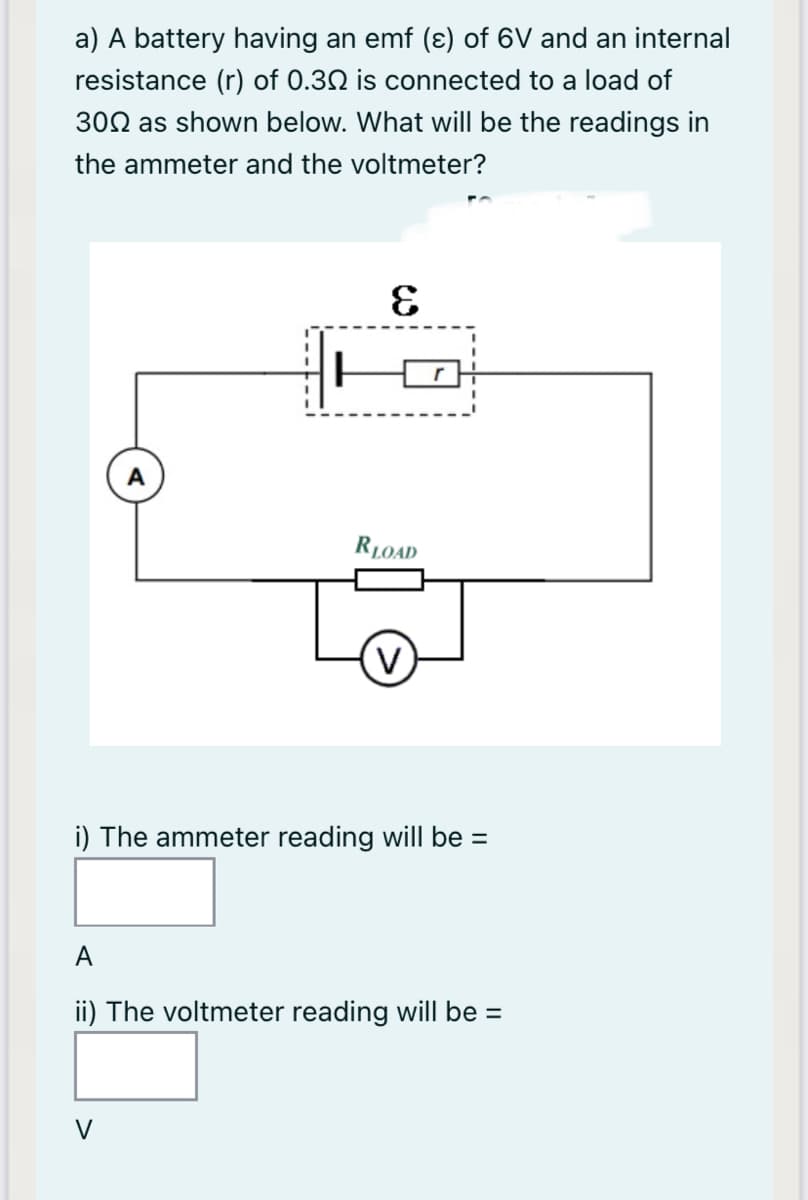 a) A battery having an emf (ɛ) of 6V and an internal
resistance (r) of 0.30 is connected to a load of
300 as shown below. What will be the readings in
the ammeter and the voltmeter?
RLOAD
V
i) The ammeter reading will be =
А
ii) The voltmeter reading will be =
V
------I
