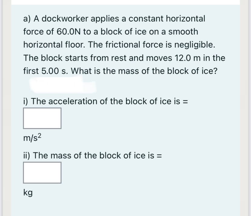 a) A dockworker applies a constant horizontal
force of 60.0N to a block of ice on a smooth
horizontal floor. The frictional force is negligible.
The block starts from rest and moves 12.0 m in the
first 5.00 s. What is the mass of the block of ice?
i) The acceleration of the block of ice is =
m/s?
ii) The mass of the block of ice is =
kg
