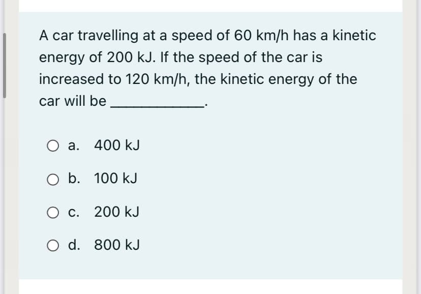A car travelling at a speed of 60 km/h has a kinetic
energy of 200 kJ. If the speed of the car is
increased to 120 km/h, the kinetic energy of the
car will be
а. 400 kJ
O b. 100 kJ
О с. 200 kJ
O d. 800 kJ
