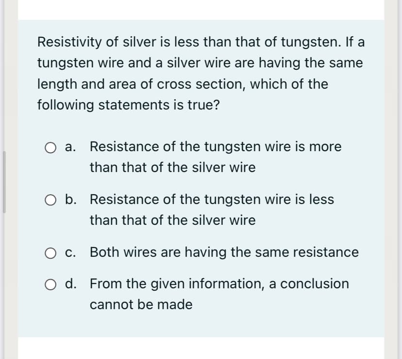 Resistivity of silver is less than that of tungsten. If a
tungsten wire and a silver wire are having the same
length and area of cross section, which of the
following statements is true?
a. Resistance of the tungsten wire is more
than that of the silver wire
O b. Resistance of the tungsten wire is less
than that of the silver wire
O c. Both wires are having the same resistance
O d. From the given information, a conclusion
cannot be made
