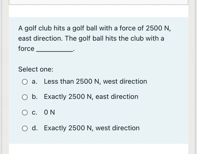 A golf club hits a golf ball with a force of 2500 N,
east direction. The golf ball hits the club with a
force
Select one:
а.
Less than 2500 N, west direction
b. Exactly 2500 N, east direction
О с. ОN
O d. Exactly 2500 N, west direction
