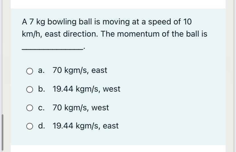 A 7 kg bowling ball is moving at a speed of 10
km/h, east direction. The momentum of the ball is
O a. 70 kgm/s, east
O b. 19.44 kgm/s, west
O c. 70 kgm/s, west
O d. 19.44 kgm/s, east
