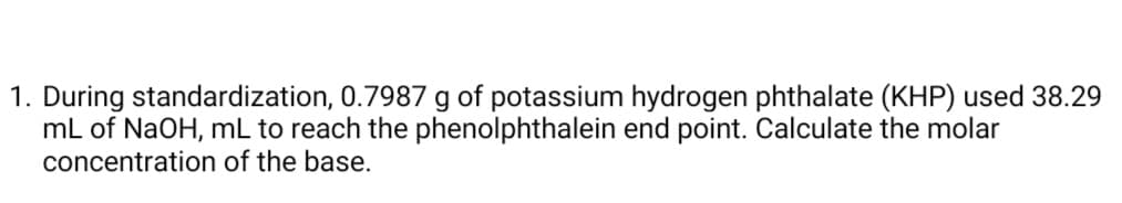1. During standardization, 0.7987 g of potassium hydrogen phthalate (KHP) used 38.29
mL of NaOH, mL to reach the phenolphthalein end point. Calculate the molar
concentration of the base.
