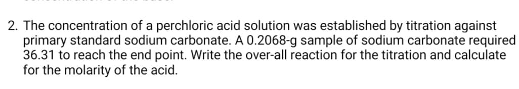 2. The concentration of a perchloric acid solution was established by titration against
primary standard sodium carbonate. A 0.2068-g sample of sodium carbonate required
36.31 to reach the end point. Write the over-all reaction for the titration and calculate
for the molarity of the acid.

