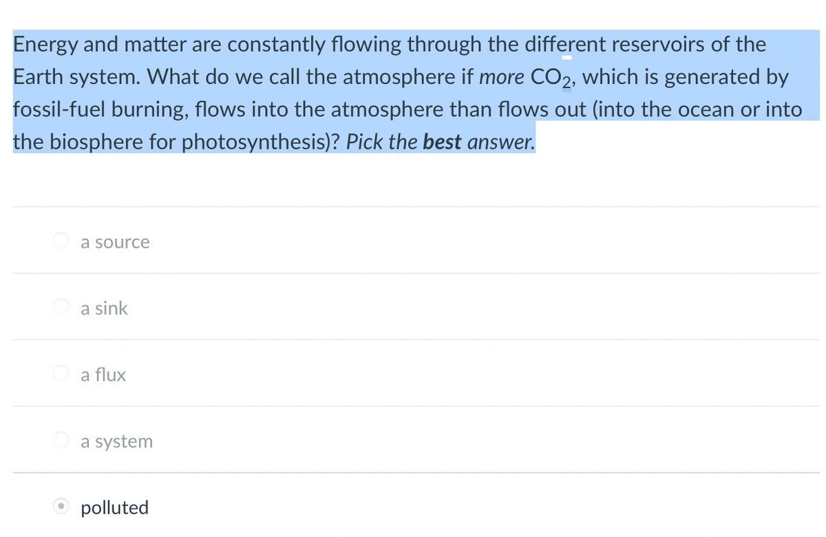 Energy and matter are constantly flowing through the different reservoirs of the
Earth system. What do we call the atmosphere if more CO₂, which is generated by
fossil-fuel burning, flows into the atmosphere than flows out (into the ocean or into
the biosphere for photosynthesis)? Pick the best answer.
a source
a sink
a flux
a system
polluted