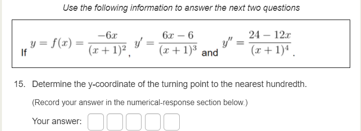 Use the following information to answer the next two questions
6x – 6
24 – 12x
y"
(x+ 1)4 .
-6x
-
-
y = f(x)
If
%3D
(x+ 1)² .
(x + 1)³ and
15. Determine the y-coordinate of the turning point to the nearest hundredth.
(Record your answer in the numerical-response section below.)
Your answer:
