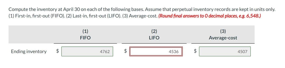 Compute the inventory at April 30 on each of the following bases. Assume that perpetual inventory records are kept in units only.
(1) First-in, first-out (FIFO). (2) Last-in, first-out (LIFO). (3) Average-cost. (Round final answers to O decimal places, e.g. 6,548.)
Ending inventory
(1)
FIFO
4762
$
LA
(2)
LIFO
4536
(3)
Average-cost
4507