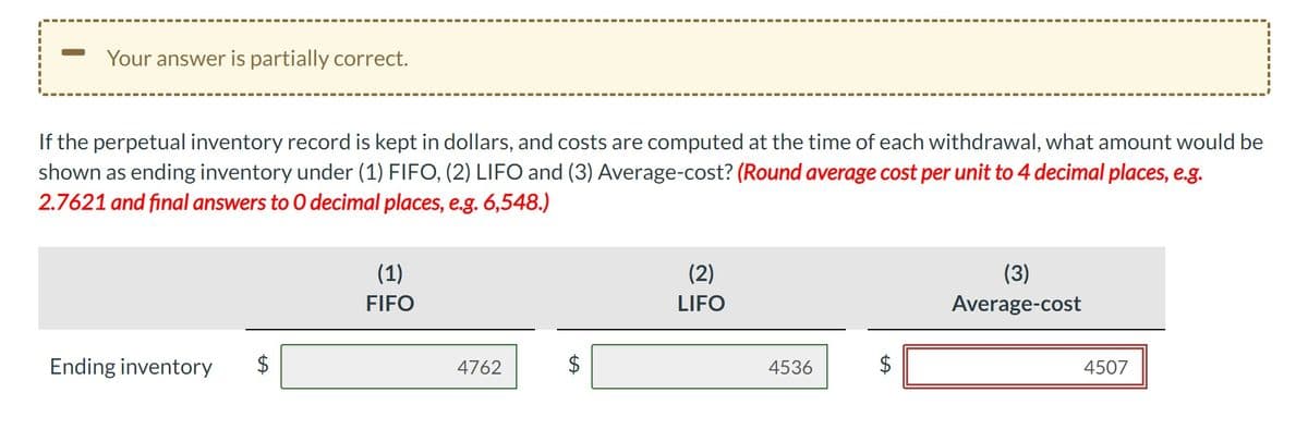 Your answer is partially correct.
If the perpetual inventory record is kept in dollars, and costs are computed at the time of each withdrawal, what amount would be
shown as ending inventory under (1) FIFO, (2) LIFO and (3) Average-cost? (Round average cost per unit to 4 decimal places, e.g.
2.7621 and final answers to O decimal places, e.g. 6,548.)
Ending inventory
(1)
FIFO
4762
(2)
LIFO
4536
(3)
Average-cost
4507