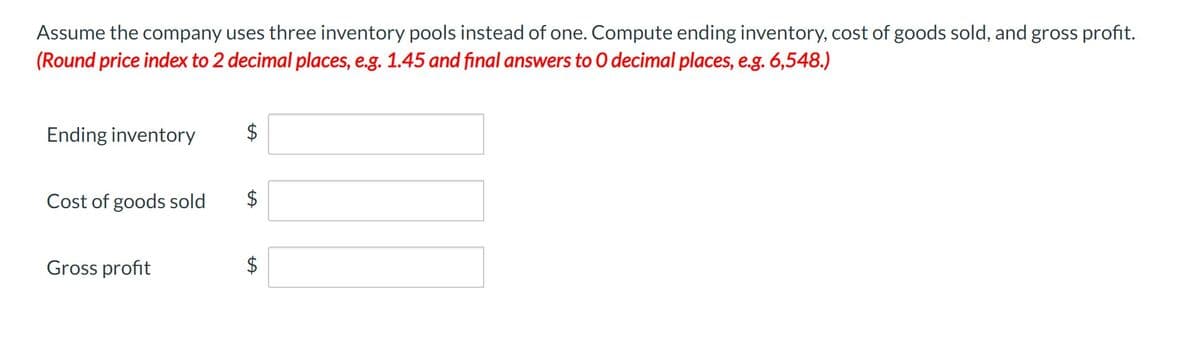 Assume the company uses three inventory pools instead of one. Compute ending inventory, cost of goods sold, and gross profit.
(Round price index to 2 decimal places, e.g. 1.45 and final answers to O decimal places, e.g. 6,548.)
Ending inventory
Cost of goods sold
Gross profit
$
LA
$
$