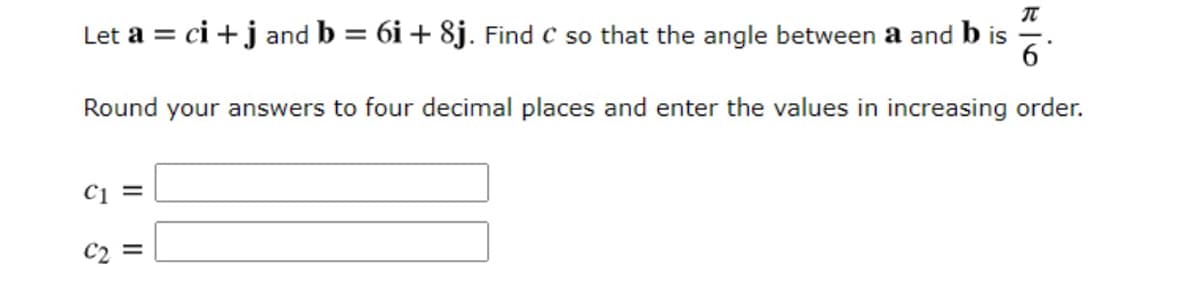 IT
Let a = ci +j and b = 6i + 8j. Find c so that the angle between a and b is
6
%3D
Round your answers to four decimal places and enter the values in increasing order.
C1 =
C2 =
