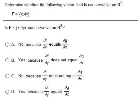 Determine whether the following vector field is conservative on R2.
F= (x,4y)
Is F= (x,4y) conservative on R2?
of
dg
O A. No, because
equals
dg
df
does not equal
dy
O B. Yes, because
dg
OC. No, because
does not equal
ду
of
dg
O D. Yes, because
ду
equals
dx
