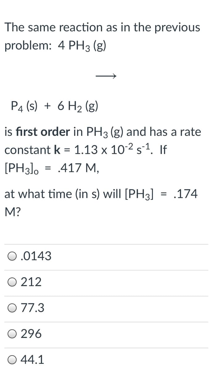 The same reaction as in the previous
problem: 4 PH3 (g)
P4 (s) + 6 H2 (g)
is first order in PH3 (g) and has a rate
constant k = 1.13 x 10-2 s-1. If
[PH3], = .417 M,
%D
at what time (in s) will [PH3] = .174
M?
0.0143
O 212
O 77.3
O 296
O 44.1
