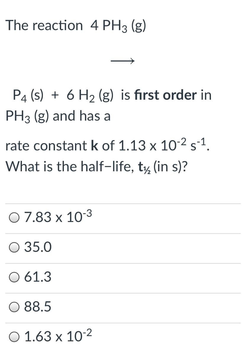 The reaction 4 PH3 (g)
P4 (s) + 6 H2 (g) is first order in
PH3 (g) and has a
rate constant k of 1.13 x 10-2 s-1.
What is the half-life, t, (in s)?
O 7.83 x 10-3
O 35.0
O 61.3
O 88.5
O 1.63 x 10-2
