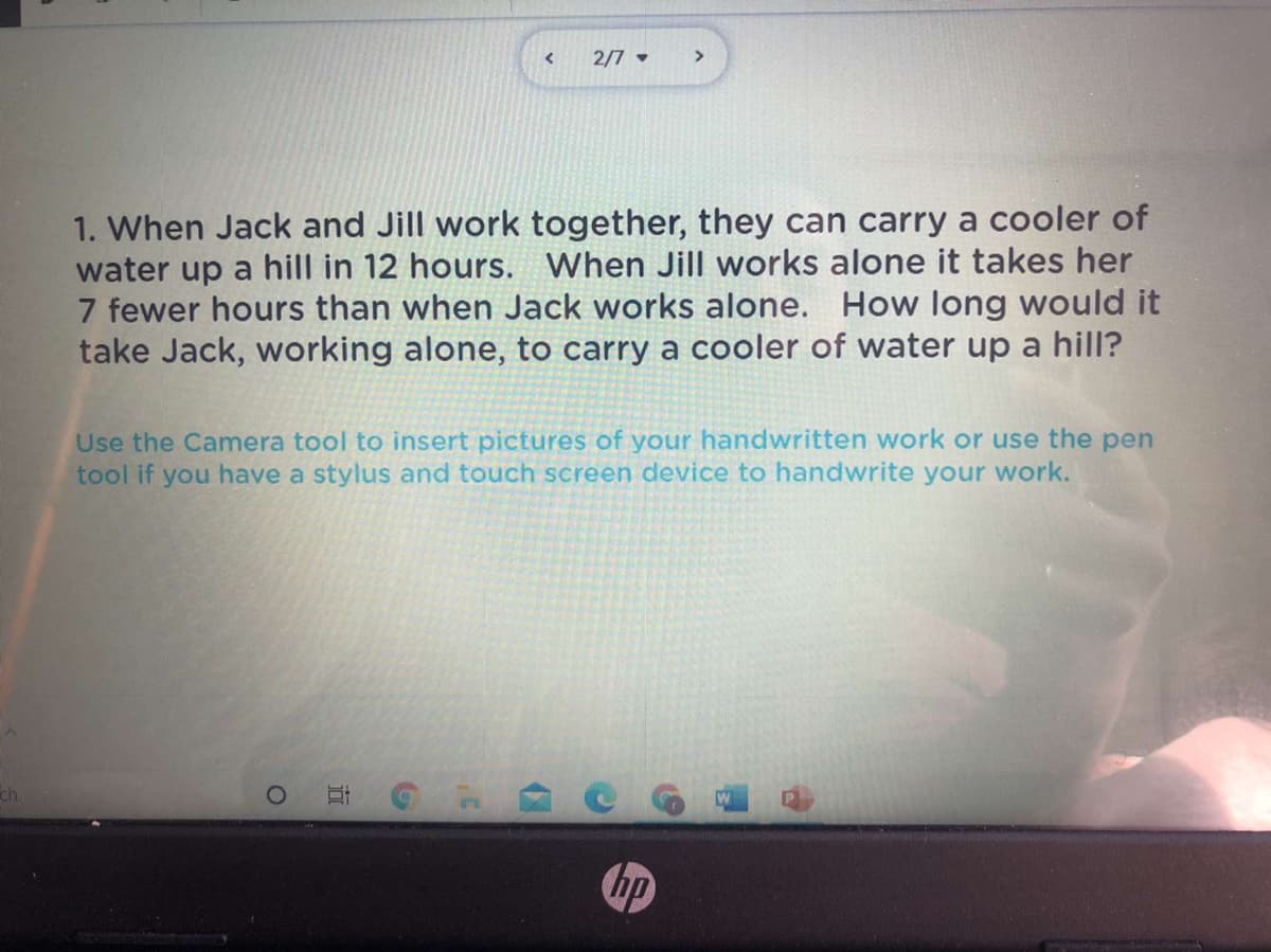 2/7 -
1. When Jack and Jill work together, they can carry a cooler of
water up a hill in 12 hours. When Jill works alone it takes her
7 fewer hours than when Jack works alone. How long would it
take Jack, working alone, to carry a cooler of water up a hill?
Use the Camera tool to insert pictures of your handwritten work or use the pen
tool if you have a stylus and touch screen device to handwrite your work.
ch
hp
