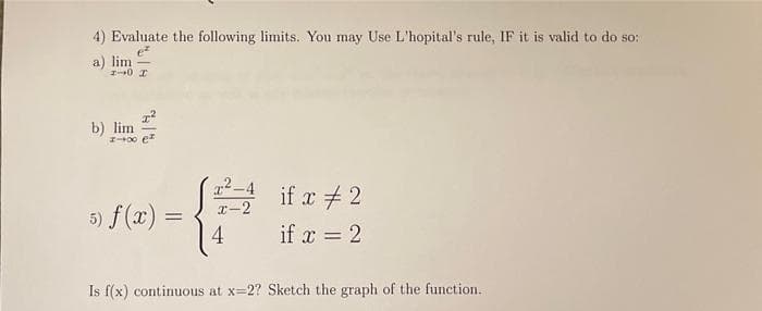4) Evaluate the following limits. You may Use L'hopital's rule, IF it is valid to do so::
ez
a) lim-
1-0 I
b) lim
5) f(x) =
²-4 if x #2
x-2
if x = 2
4
Is f(x) continuous at x=2? Sketch the graph of the function.