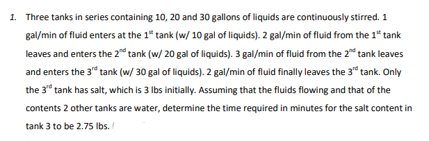1. Three tanks in series containing 10, 20 and 30 gallons of liquids are continuously stirred. 1
gal/min of fluid enters at the 1st tank (w/ 10 gal of liquids). 2 gal/min of fluid from the 1st tank
leaves and enters the 2nd tank (w/ 20 gal of liquids). 3 gal/min of fluid from the 2nd tank leaves
and enters the 3rd tank (w/ 30 gal of liquids). 2 gal/min of fluid finally leaves the 3rd tank. Only
the 3rd tank has salt, which is 3 lbs initially. Assuming that the fluids flowing and that of the
contents 2 other tanks are water, determine the time required in minutes for the salt content in
tank 3 to be 2.75 lbs. (