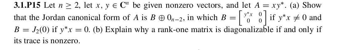 3.1.P15 Let n ≥ 2, let x, y e C" be given nonzero vectors, and let A = xy*. (a) Show
that the Jordan canonical form of A is B On-2, in which B =
[*]if y*x #0 and
B =
= J2(0) if y*x = 0. (b) Explain why a rank-one matrix is diagonalizable if and only if
its trace is nonzero.