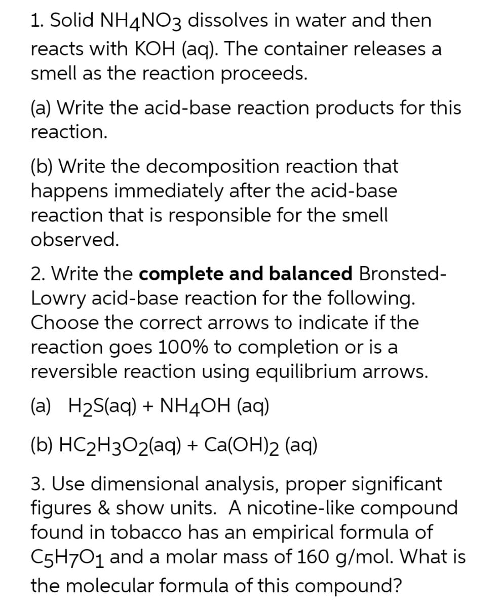 1. Solid NH4NO3 dissolves in water and then
reacts with KOH (aq). The container releases a
smell as the reaction proceeds.
(a) Write the acid-base reaction products for this
reaction.
(b) Write the decomposition reaction that
happens immediately after the acid-base
reaction that is responsible for the smell
observed.
2. Write the complete and balanced Bronsted-
Lowry acid-base reaction for the following.
Choose the correct arrows to indicate if the
reaction goes 100% to completion or is a
reversible reaction using equilibrium arrows.
(a) H₂S(aq) + NH4OH(aq)
(b) HC₂H3O2(aq) + Ca(OH)2 (aq)
3. Use dimensional analysis, proper significant
figures & show units. A nicotine-like compound
found in tobacco has an empirical formula of
C5H7O1 and a molar mass of 160 g/mol. What is
the molecular formula of this compound?