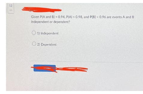 12
Given P(A and B) = 0.94, P(A) = 0.98, and P(B) = 0.96 are events A and B
independent or dependent?
1) Independent
2) Dependent