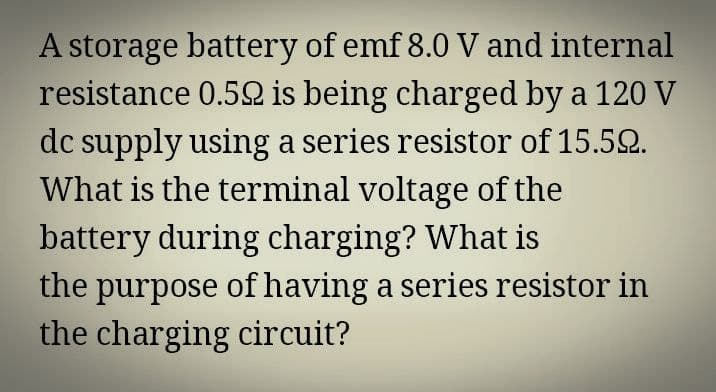A storage battery of emf 8.0 V and internal
resistance 0.52 is being charged by a 120 V
dc supply using a series resistor of 15.52.
What is the terminal voltage of the
battery during charging? What is
the purpose of having a series resistor in
the charging circuit?
