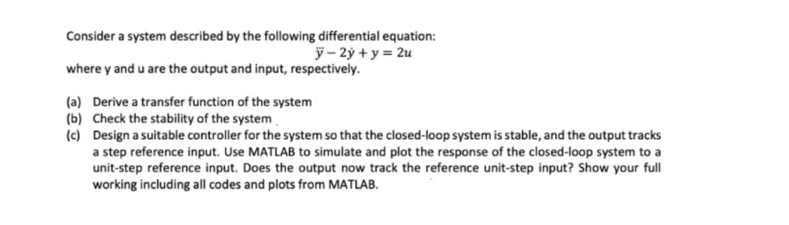 Consider a system described by the following differential equation:
ÿ – 2ý + y = 2u
where y and u are the output and input, respectively.
(a) Derive a transfer function of the system
(b) Check the stability of the system
(c) Design a suitable controller for the system so that the closed-loop system is stable, and the output tracks
a step reference input. Use MATLAB to simulate and plot the response of the closed-loop system to a
unit-step reference input. Does the output now track the reference unit-step input? Show your full
working including all codes and plots from MATLAB.
