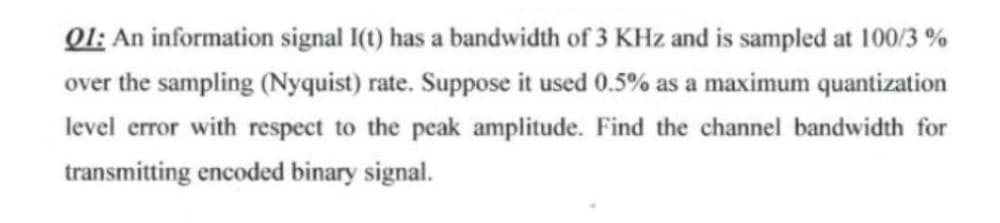 Ql; An information signal I(t) has a bandwidth of 3 KHz and is sampled at 100/3 %
over the sampling (Nyquist) rate. Suppose it used 0.5% as a maximum quantization
level error with respect to the peak amplitude. Find the channel bandwidth for
transmitting encoded binary signal.
