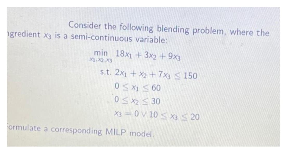 Consider the following blending problem, where the
ngredient x3 is a semi-continuous variable:
min 18x1 + 3x2 + 9x3
X1,X2,X3
s.t. 2x1 + X2 + 7x3 <150
0 S X1 < 60
0< x2 S 30
X3 = 0 V 10 < X3 <20
ormulate a corresponding MILP model.
