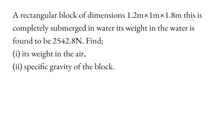 A rectangular block of dimensions 1.2mx 1mx1.8m this is
completely submerged in water its weight in the water is
found to be 2542.8N. Find;
(i) its weight in the air,
(ii) specific gravity of the block.
