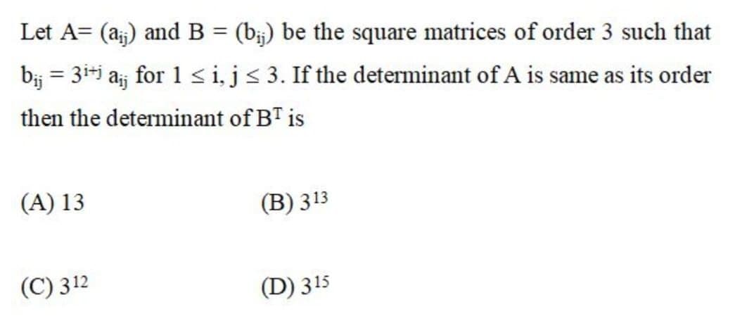 Let A= (a;) and B = (b;) be the square matrices of order 3 such that
b; = 3i+j aj for 1 sij< 3. If the determinant of A is same as its order
then the determinant of BT is
(A) 13
(B) 313
(C) 312
(D) 315
