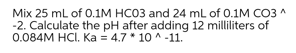 Mix 25 mL of 0.1M HC03 and 24 mL of 0.1M CO3 ^
-2. Calculate the pH after adding 12 milliliters of
0.084M HCI. Ka = 4.7 * 10 ^ -11.
