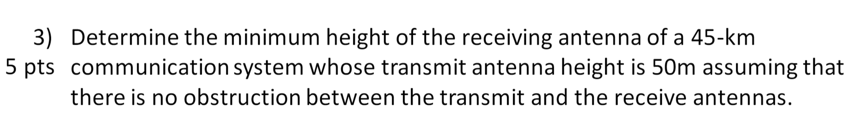 3) Determine the minimum height of the receiving antenna of a 45-km
5 pts communication system whose transmit antenna height is 50m assuming that
there is no obstruction between the transmit and the receive antennas.
