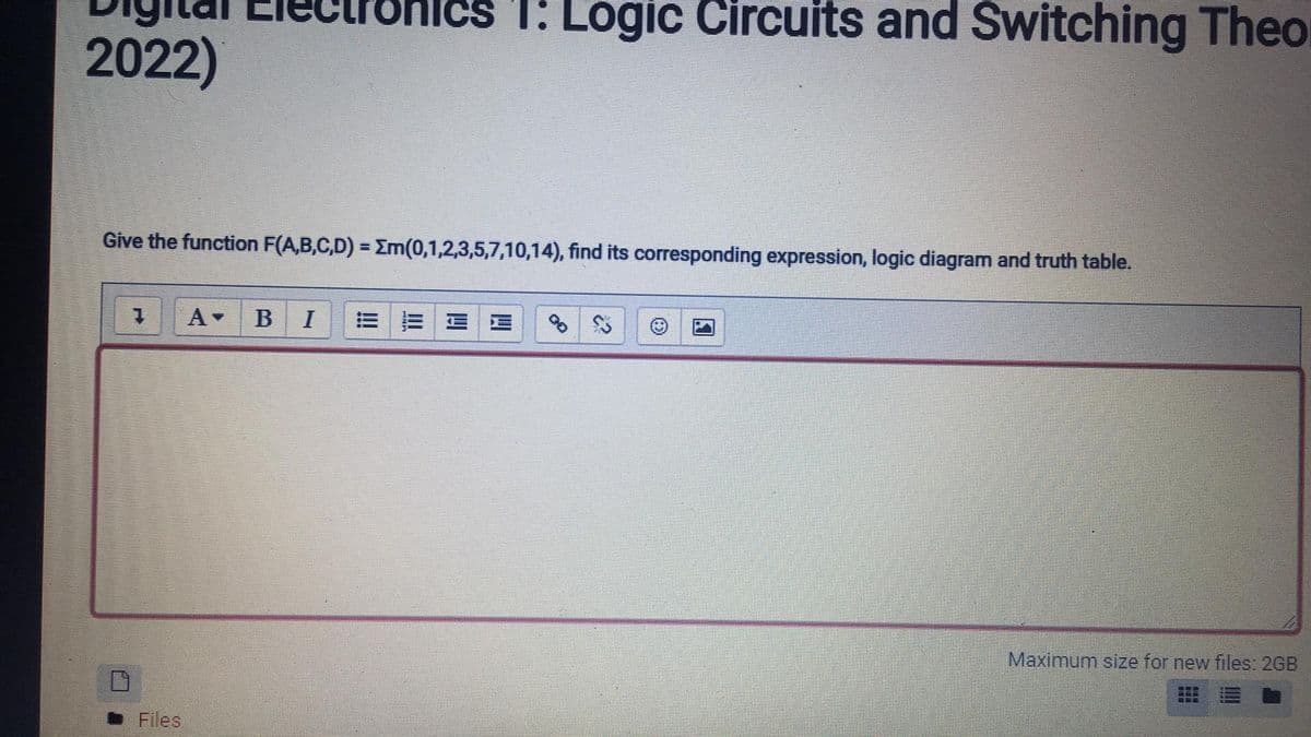 Cs T: Logic Circuits and Switching Theo
2022)
Give the function F(A,B,C,D) = Em(0,1,2,3,5,7,10,14), find its corresponding expression, logic diagram and truth table.
B
I
Maximum size for new files: 2GB
• Files
!!
