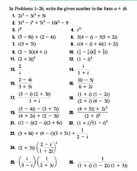 In Problems 1-26, write the given number in the form a + ib.
1. 2i – 312 + Si
2. 3is - + 7i - 10i2-9
3. i
4. i"
6. 3(4 – i) - 3(5 + 21)
5. (5 - 91) + (2– 4i)
7. i(5+ 7i)
8. i(4 - i) + 4i(1 + 21)
9. (2 3i)(4 + i)
11. (2 + 31)?
10. (- G + )
12. (1 – 1)
13.
i
i
14.
1 + i
2 4i
15.
3 + 5i
10 - 5i
16.
6 + 2i
(3 – i) (2 + 3i)
17.
(1 + i) (1 2i)
18.
1 + i
(2 + i) (4 3i)
(5 - 41) - (3 + 7i)
(4 + 5i) + 2i3
20.
19.
(4 + 21) + (2 - 31)
(2 + i
21. i(1 - )(2 - )(2 + 6i) 22. (1 + i)(1 - n
1
23. (3 + 61) + (4 i)(3 + 5i) +
2 - i
2 - i
1 + 2i
24. (2 + 31)
1
1
25.
3
2 + 3i)
26.
(1 + i) (1 - 2i) (1 + 31)
2.
