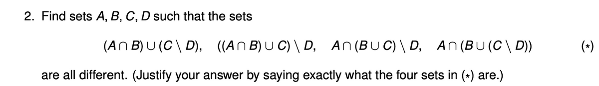 2. Find sets A, B, C, D such that the sets
(AN B) U (C\ D), ((An B) U C) \ D, An(BUC) \ D, An(BU(C\ D))
(*)
are all different. (Justify your answer by saying exactly what the four sets in (*) are.)
