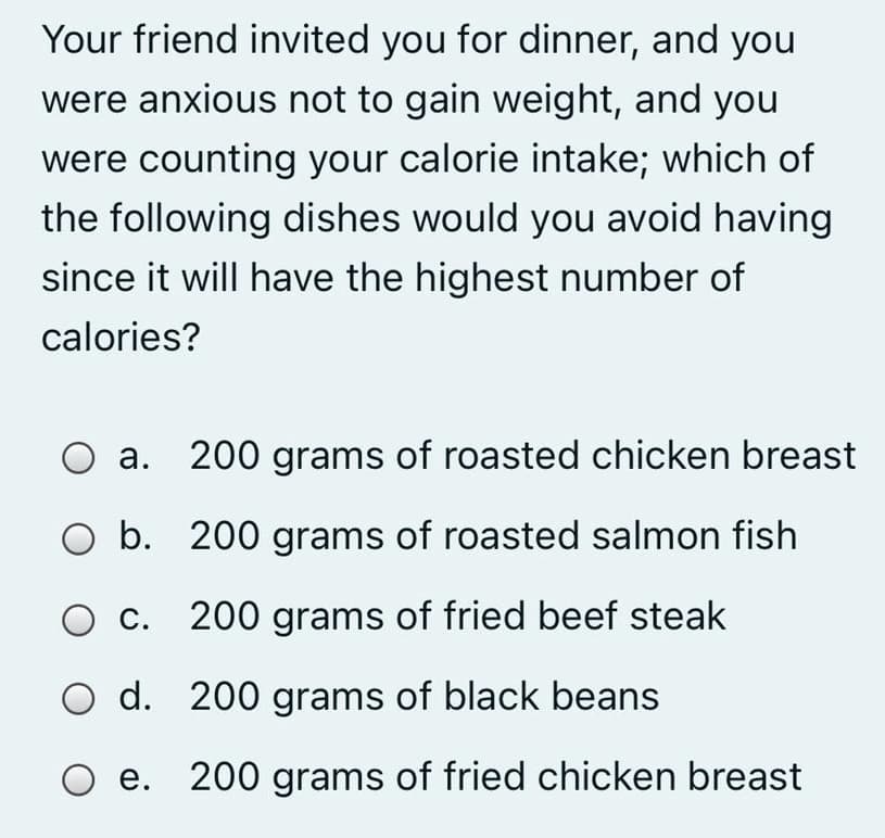 Your friend invited you for dinner, and you
were anxious not to gain weight, and you
were counting your calorie intake; which of
the following dishes would you avoid having
since it will have the highest number of
calories?
а.
200 grams of roasted chicken breast
b. 200 grams of roasted salmon fish
O c. 200 grams of fried beef steak
O d. 200 grams of black beans
е.
200 grams of fried chicken breast
