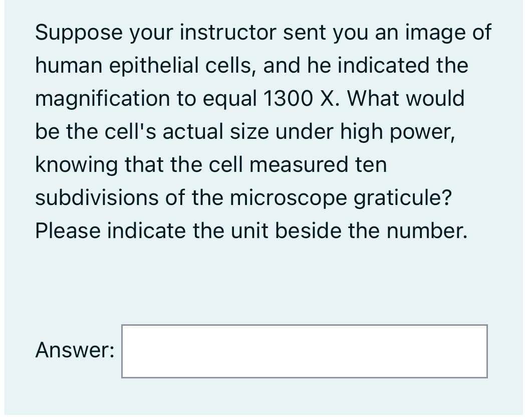Suppose your instructor sent you an image of
human epithelial cells, and he indicated the
magnification to equal 1300 X. What would
be the cell's actual size under high power,
knowing that the cell measured ten
subdivisions of the microscope graticule?
Please indicate the unit beside the number.
Answer:
