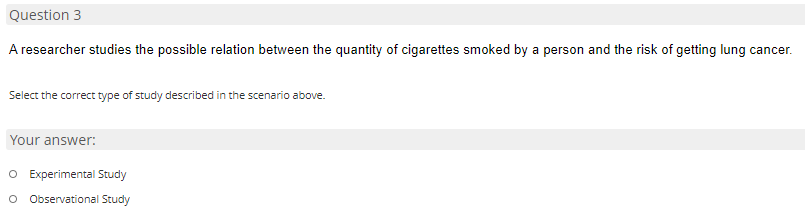 Question 3
A researcher studies the possible relation between the quantity of cigarettes smoked by a person and the risk of getting lung cancer.
Select the correct type of study described in the scenario above.
Your answer:
O Experimental Study
o Observational Study
