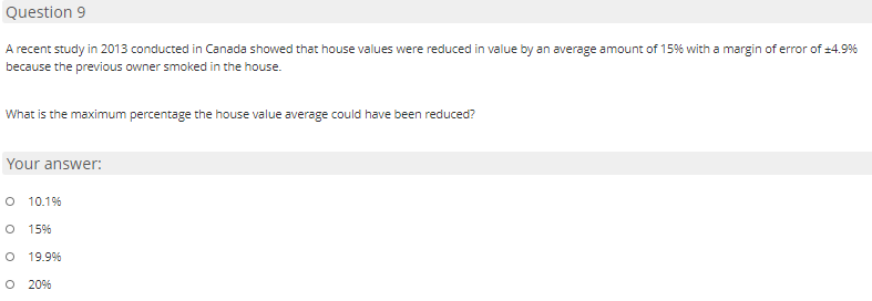 Question 9
A recent study in 2013 conducted in Canada showed that house values were reduced in value by an average amount of 15% with a margin of error of =4.9%
because the previous owner smoked in the house.
What is the maximum percentage the house value average could have been reduced?
Your answer:
O 10.1%
15%
19.9%
O 20%
