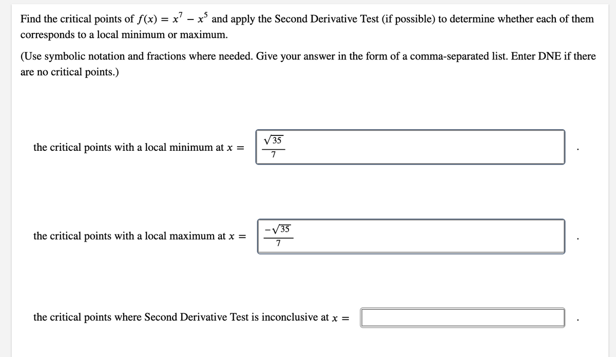 7
Find the critical points of f(x) = x' – x' and apply the Second Derivative Test (if possible) to determine whether each of them
corresponds to a local minimum or maximum.
(Use symbolic notation and fractions where needed. Give your answer in the form of a comma-separated list. Enter DNE if there
are no critical points.)
V 35
the critical points with a local minimum at x =
7
V35
the critical points with a local maximum at x =
7
the critical points where Second Derivative Test is inconclusive at x =
