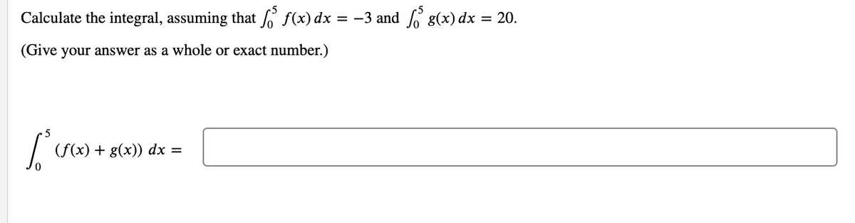 Calculate the integral, assuming that f f(x) dx = -3 and 6 g(x) dx = 20.
(Give your answer as a whole or exact number.)
(f(x) + g(x)) dx =
