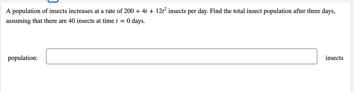 A population of insects increases at a rate of 200 + 4t + 12t insects per day. Find the total insect population after three days,
assuming that there are 40 insects at time t = 0 days.
population:
insects
