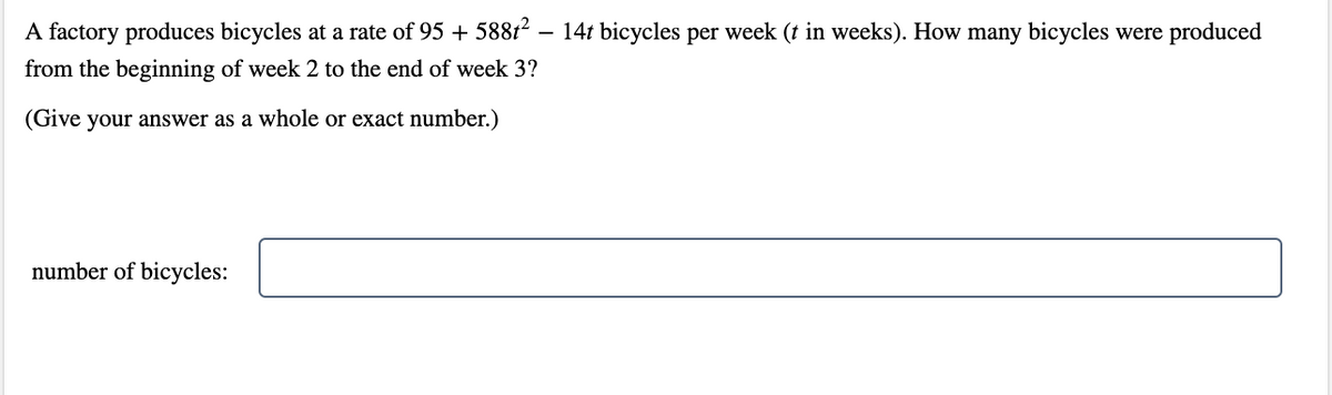 A factory produces bicycles at a rate of 95 + 58812
14t bicycles per week (t in weeks). How many bicycles were produced
from the beginning of week 2 to the end of week 3?
(Give your answer as a whole or exact number.)
number of bicycles:
