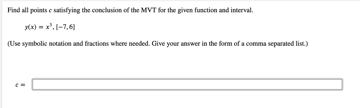 Find all points c satisfying the conclusion of the MVT for the given function and interval.
У(х) %3D х3, [-7,6]
(Use symbolic notation and fractions where needed. Give your answer in the form of a comma separated list.)
c =
