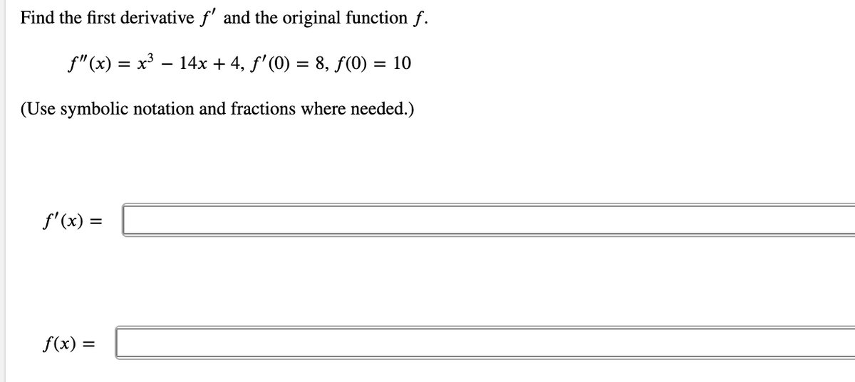 Find the first derivative f' and the original function f.
f"(x) = x³ – 14x + 4, f'(0) = 8, f(0) = 10
(Use symbolic notation and fractions where needed.)
f'(x) =
f(x) =
