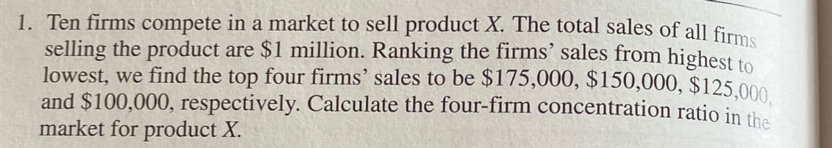 1. Ten firms compete in a market to sell product X. The total sales of all firms
selling the product are $1 million. Ranking the firms' sales from highest to
lowest, we find the top four firms' sales to be $175,000, $150,000, $125,000.
and $100,000, respectively. Calculate the four-firm concentration ratio in the
market for product X.