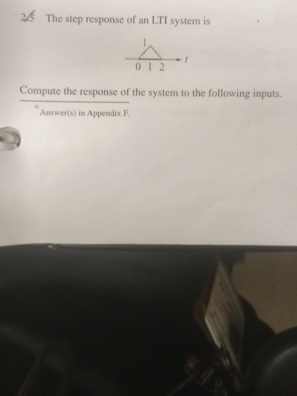 25 The step response of an LTI system is
012
*
+1
Compute the response of the system to the following inputs.
Answer(s) in Appendix F.