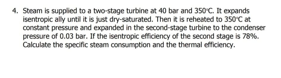 4. Steam is supplied to a two-stage turbine at 40 bar and 350°C. It expands
isentropic ally until it is just dry-saturated. Then it is reheated to 350°C at
constant pressure and expanded in the second-stage turbine to the condenser
pressure of 0.03 bar. If the isentropic efficiency of the second stage is 78%.
Calculate the specific steam consumption and the thermal efficiency.
